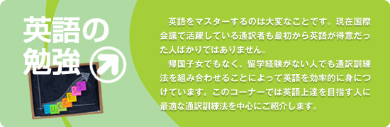 英語をマスターするのは大変なことです。現在国際会議で活躍している通訳者も最初から英語が得意だった人ばかりではありません。帰国子女でもなく、留学経験がない人でも通訳訓練法を組み合わせることによって英語を効率的に身につけています。このコーナーでは英語上達を目指す人に最適な通訳訓練法を中心にご紹介します。