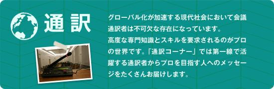 グローバル化が加速する現代社会において会議通訳者は不可欠な存在になっています。高度な専門知識とスキルを要求されるのがプロの世界です。「通訳コーナー」では第一線で活躍する通訳者からプロを目指す人へのメッセージをたくさんお届けします。