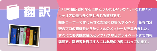 「プロの翻訳者になるにはどうしたらいいか？」−これはハイキャリアに最も多く寄せられる質問です。訳コーナーではそんなご質問にお答えするべく、各専門分野のプロの翻訳者からたくさんのメッセージを集めました。すぐにでも実践に使えるノウハウからプライベートまで情報満載で、翻訳者を目指す人には必見の内容になっています。
