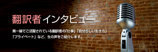 翻訳者インタビュー 第一線でご活躍されている翻訳者の「仕事」「自分らしい生き方」
「プライベート」など、生の声をご紹介します。